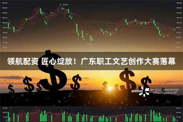 领航配资 匠心绽放！广东职工文艺创作大赛落幕