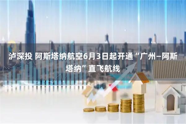 泸深投 阿斯塔纳航空6月3日起开通“广州—阿斯塔纳”直飞航线