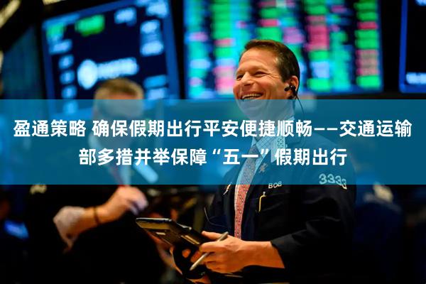 盈通策略 确保假期出行平安便捷顺畅——交通运输部多措并举保障“五一”假期出行